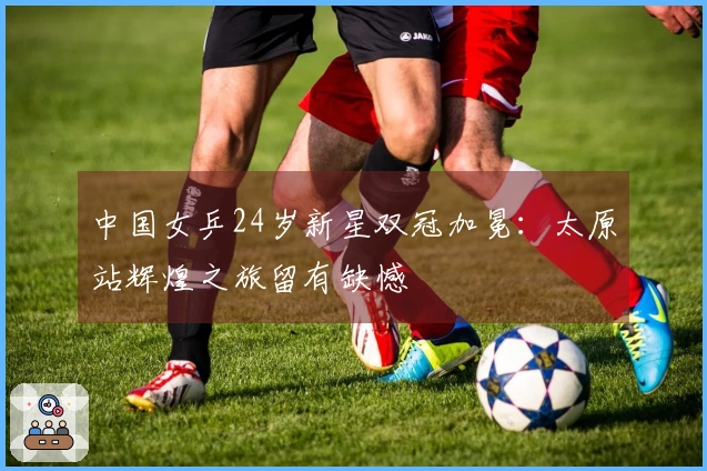 中国女乒24岁新星双冠加冕：太原站辉煌之旅留有缺憾