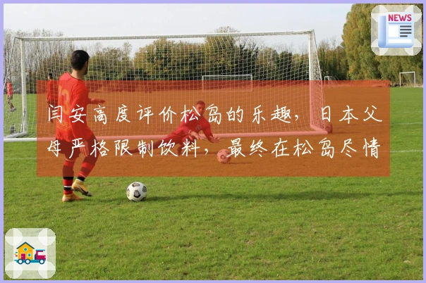 闫安高度评价松岛的乐趣，日本父母严格限制饮料，最终在松岛尽情享受时狂饮四瓶