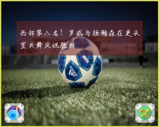 西部第八名！罗威与杨瀚森在更衣室共舞庆祝胜利
