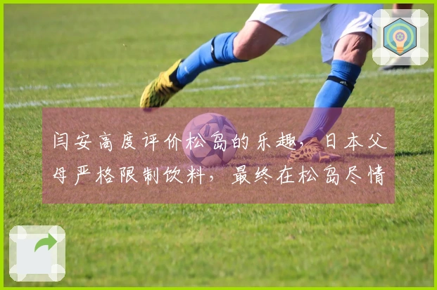 闫安高度评价松岛的乐趣，日本父母严格限制饮料，最终在松岛尽情享受时狂饮四瓶