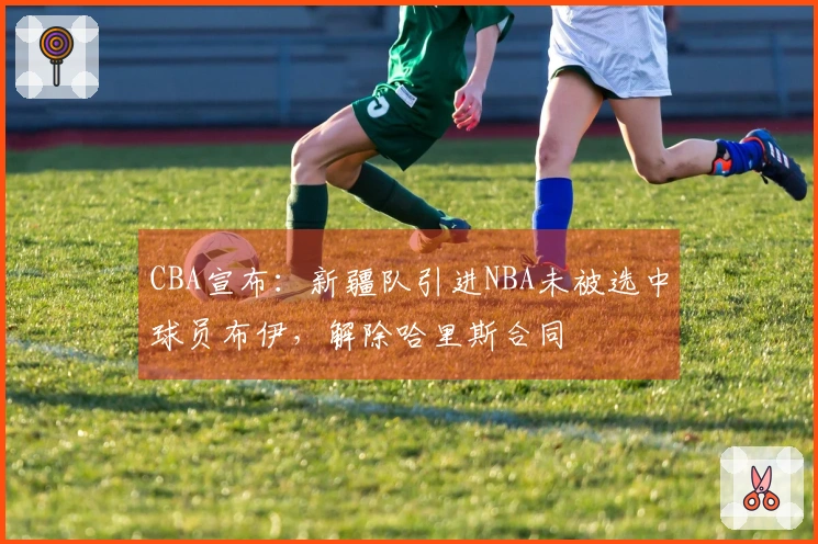 CBA宣布：新疆队引进NBA未被选中球员布伊，解除哈里斯合同
