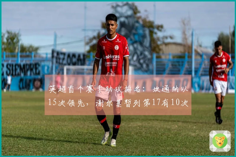 英超首个赛季助攻排名：坎通纳以15次领先，谢尔基暂列第17有10次助攻